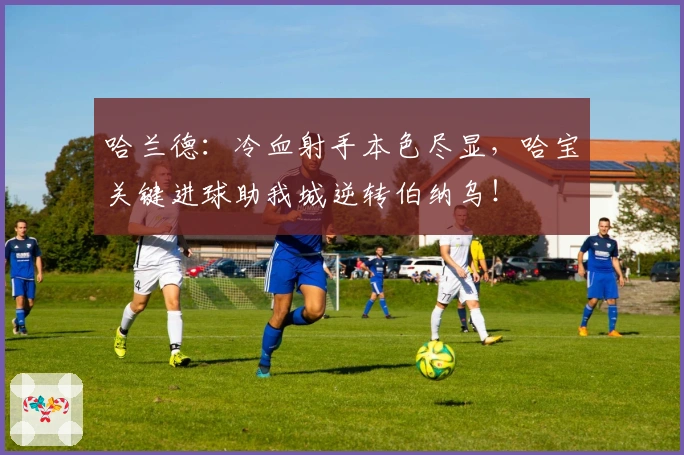 哈兰德：冷血射手本色尽显，哈宝关键进球助我城逆转伯纳乌！