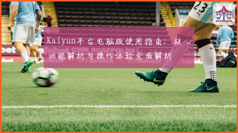 Kaiyun平台电脑版使用指南：核心功能解析与操作体验全面解析