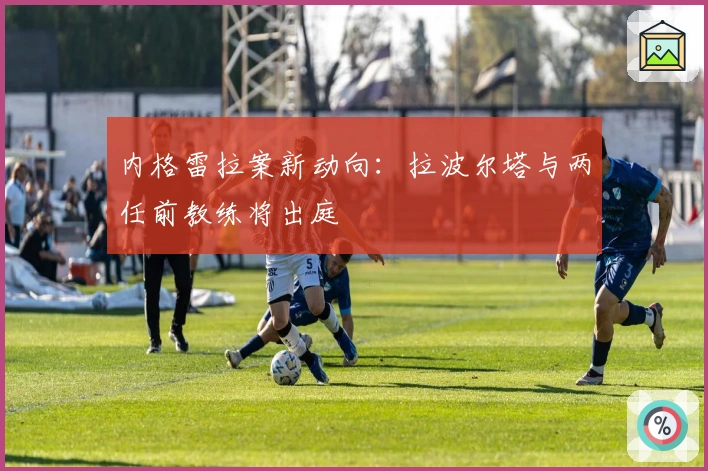 内格雷拉案新动向：拉波尔塔与两任前教练将出庭