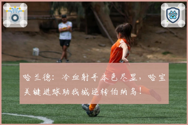 哈兰德：冷血射手本色尽显，哈宝关键进球助我城逆转伯纳乌！