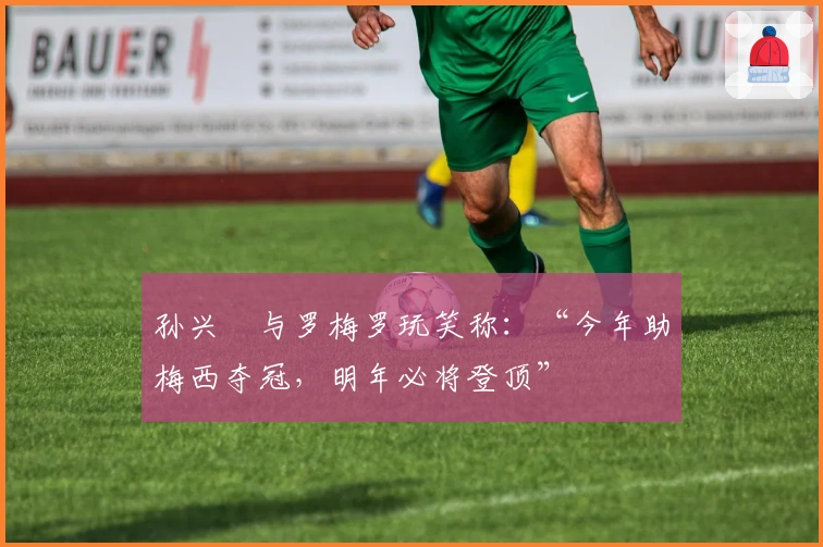 孙兴慜与罗梅罗玩笑称：“今年助梅西夺冠，明年必将登顶”