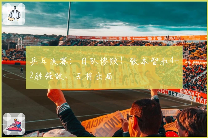 乒乓决赛：日队惨败！张本智和4-2胜强敌，五将出局