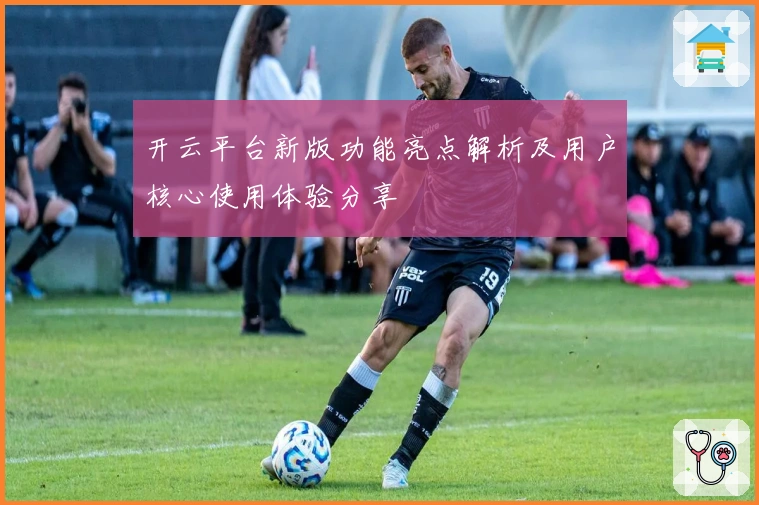 开云平台新版功能亮点解析及用户核心使用体验分享