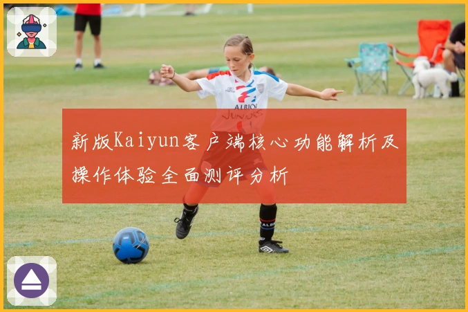 新版Kaiyun客户端核心功能解析及操作体验全面测评分析